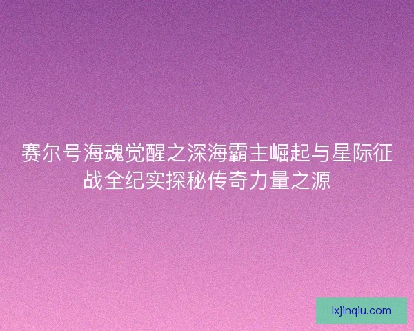 赛尔号海魂觉醒之深海霸主崛起与星际征战全纪实探秘传奇力量之源